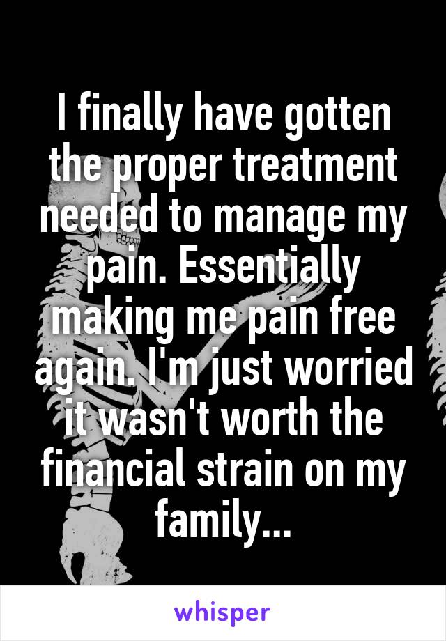 I finally have gotten the proper treatment needed to manage my pain. Essentially making me pain free again. I'm just worried it wasn't worth the financial strain on my family...