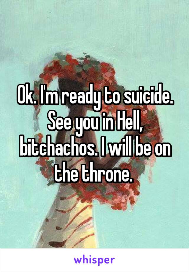 Ok. I'm ready to suicide. See you in Hell, bitchachos. I will be on the throne. 