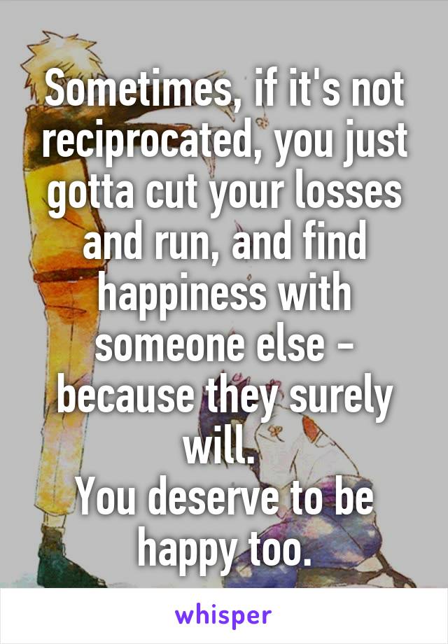 Sometimes, if it's not reciprocated, you just gotta cut your losses and run, and find happiness with someone else - because they surely will. 
You deserve to be happy too.
