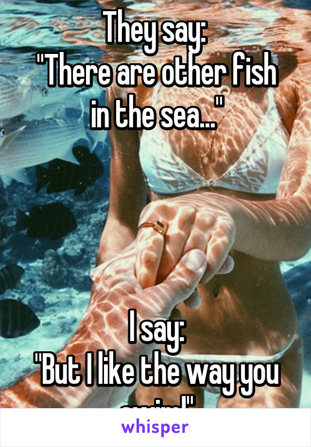 They say: 
"There are other fish in the sea..."




I say:
"But I like the way you swim!"