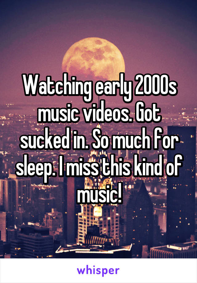 Watching early 2000s music videos. Got sucked in. So much for sleep. I miss this kind of music!