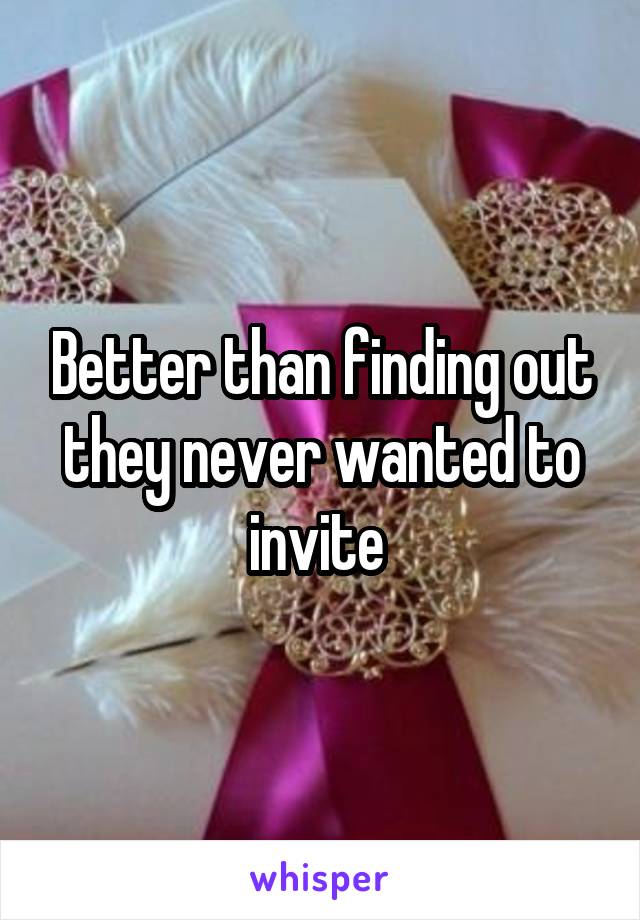 Better than finding out they never wanted to invite 