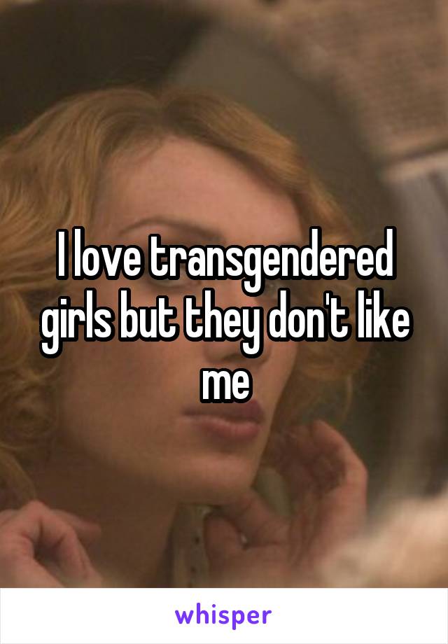 I love transgendered girls but they don't like me