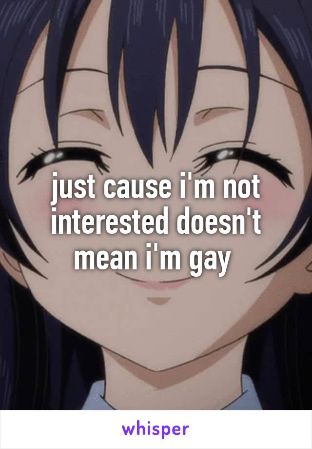 just cause i'm not interested doesn't mean i'm gay 