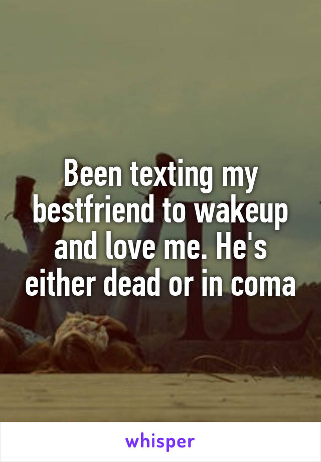 Been texting my bestfriend to wakeup and love me. He's either dead or in coma