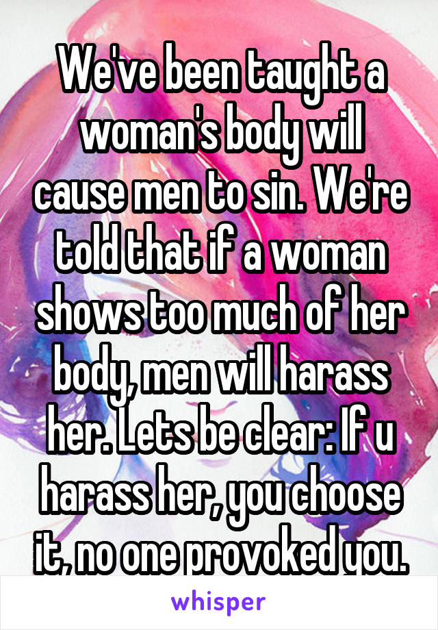 We've been taught a woman's body will cause men to sin. We're told that if a woman shows too much of her body, men will harass her. Lets be clear: If u harass her, you choose it, no one provoked you.