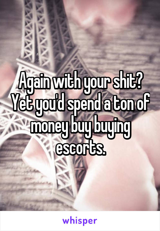 Again with your shit? Yet you'd spend a ton of money buy buying escorts.