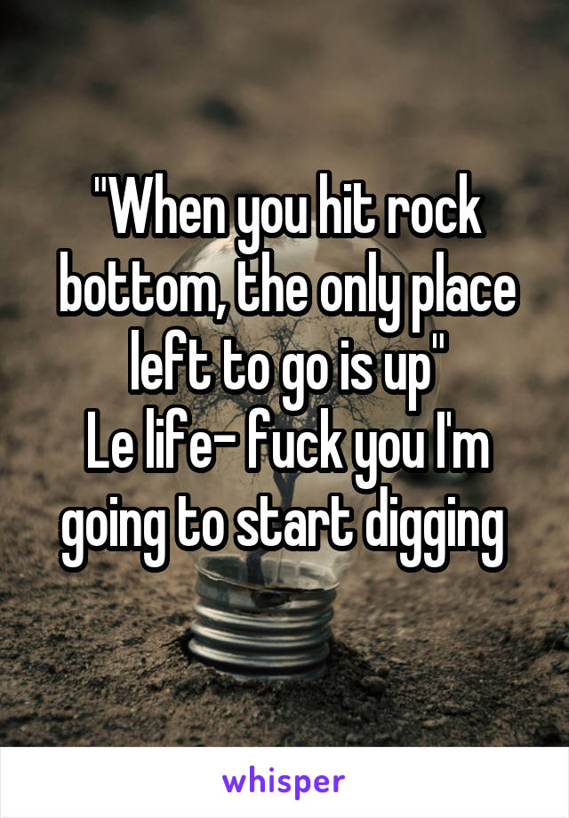 "When you hit rock bottom, the only place left to go is up"
Le life- fuck you I'm going to start digging 
