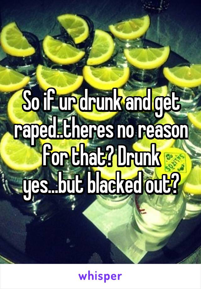 So if ur drunk and get raped..theres no reason for that? Drunk yes...but blacked out?