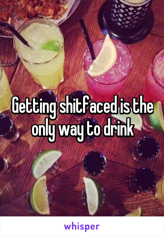 Getting shitfaced is the only way to drink