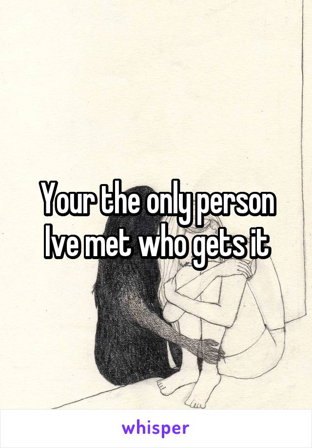 Your the only person Ive met who gets it