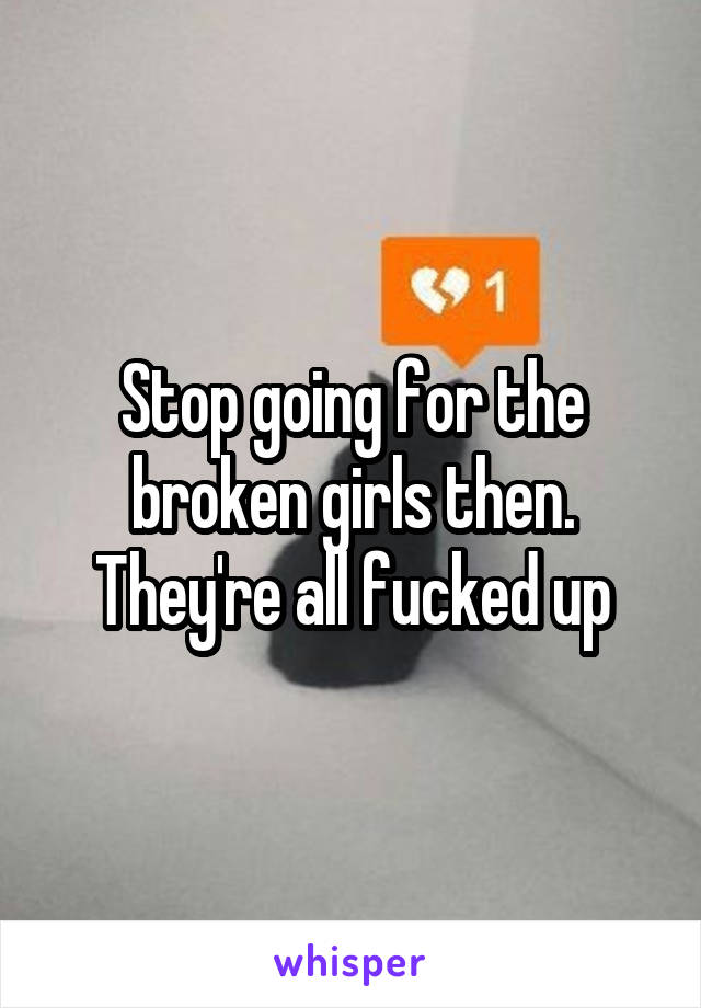 Stop going for the broken girls then. They're all fucked up
