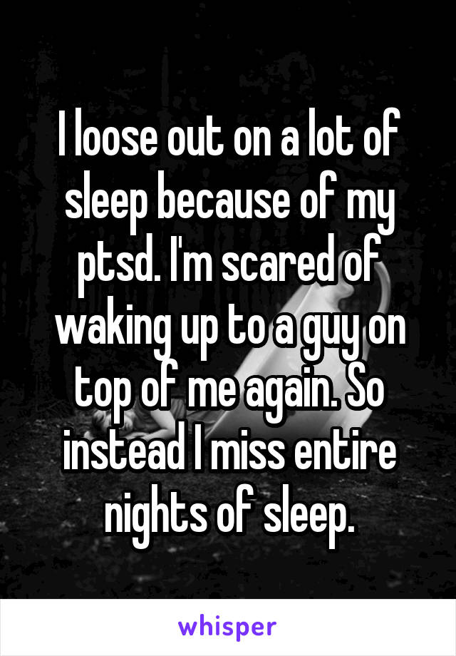 I loose out on a lot of sleep because of my ptsd. I'm scared of waking up to a guy on top of me again. So instead I miss entire nights of sleep.
