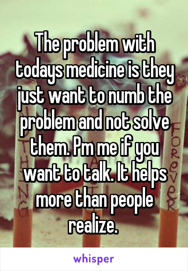 The problem with todays medicine is they just want to numb the problem and not solve them. Pm me if you want to talk. It helps more than people realize. 