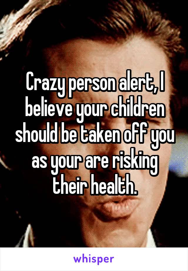 Crazy person alert, I believe your children should be taken off you as your are risking their health.