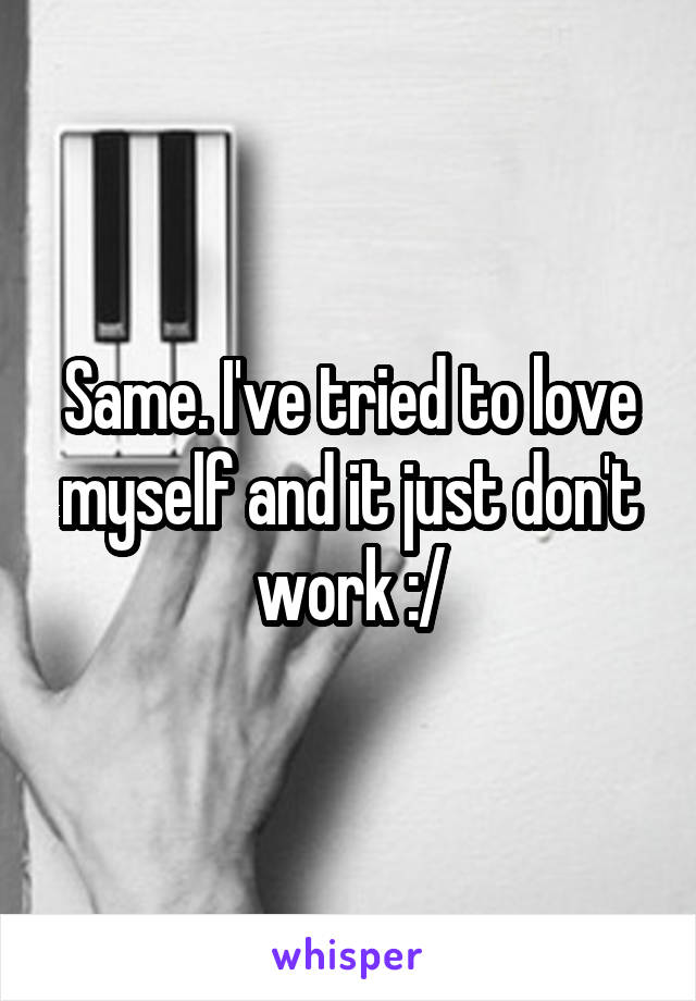 Same. I've tried to love myself and it just don't work :/