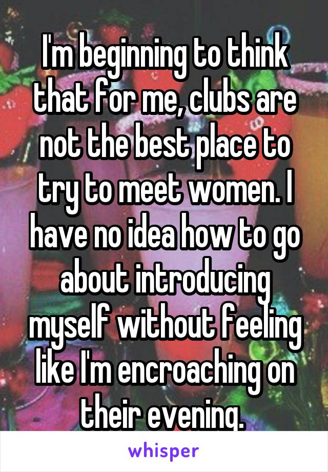 I'm beginning to think that for me, clubs are not the best place to try to meet women. I have no idea how to go about introducing myself without feeling like I'm encroaching on their evening. 