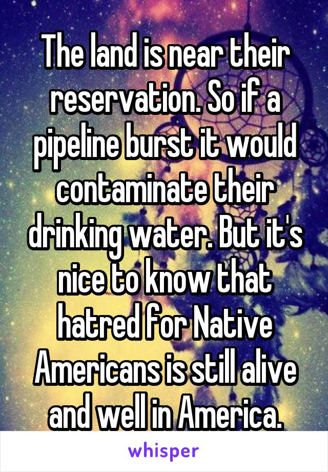 The land is near their reservation. So if a pipeline burst it would contaminate their drinking water. But it's nice to know that hatred for Native Americans is still alive and well in America.