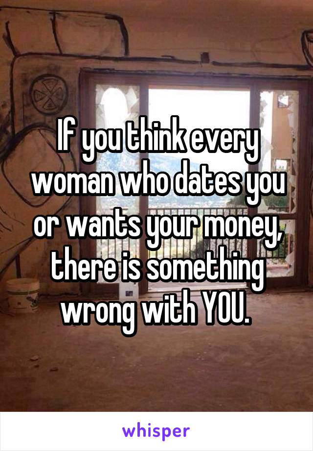 If you think every woman who dates you or wants your money, there is something wrong with YOU. 