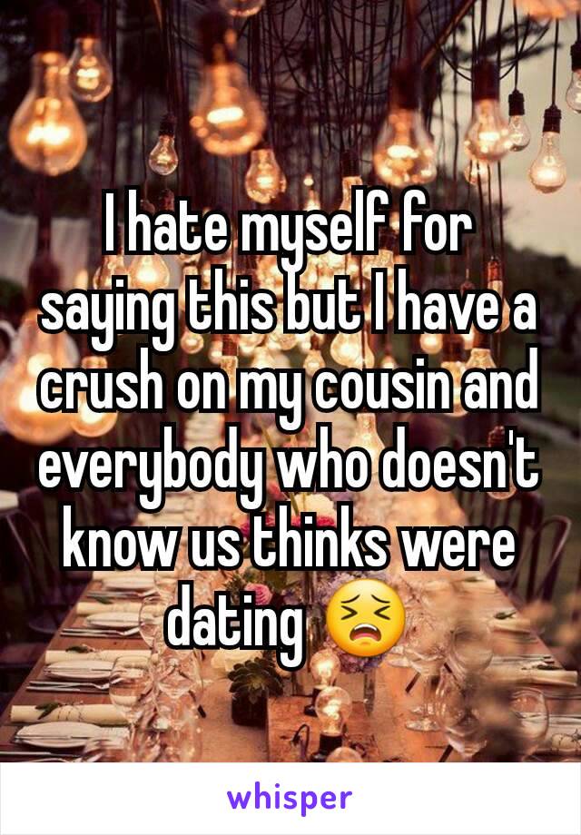 I hate myself for saying this but I have a crush on my cousin and everybody who doesn't know us thinks were dating 😣