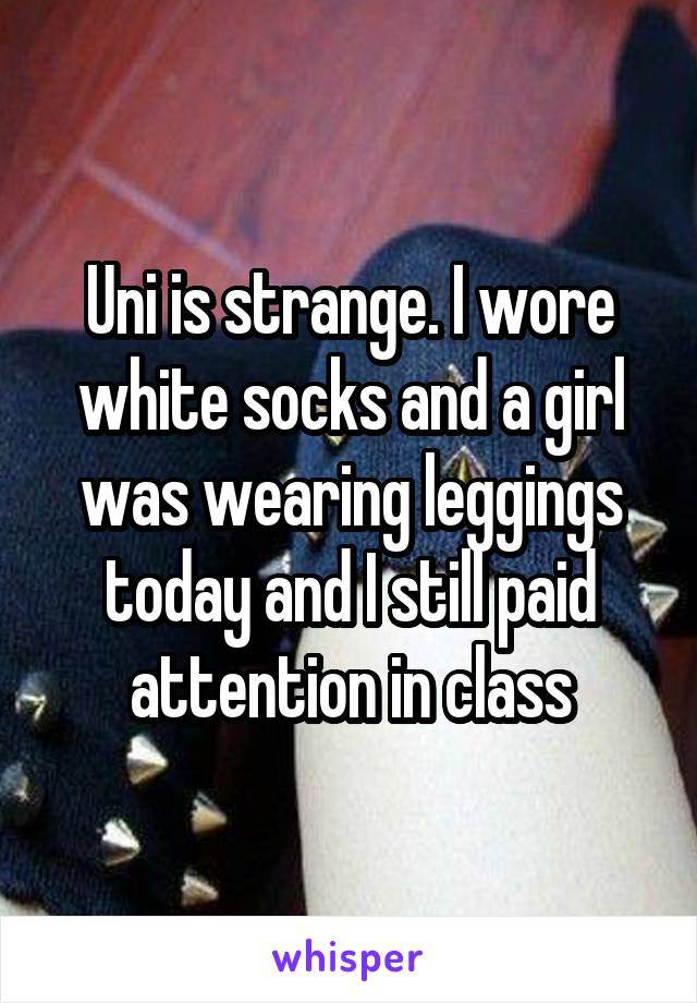 Uni is strange. I wore white socks and a girl was wearing leggings today and I still paid attention in class
