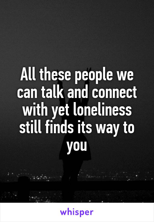 All these people we can talk and connect with yet loneliness still finds its way to you