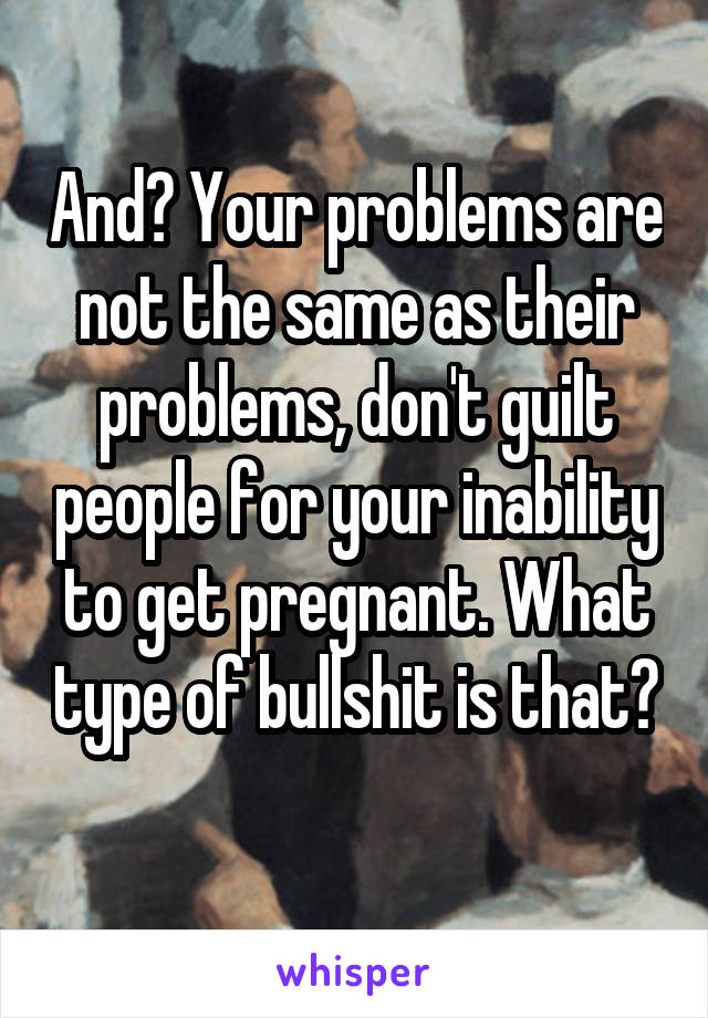 And? Your problems are not the same as their problems, don't guilt people for your inability to get pregnant. What type of bullshit is that? 