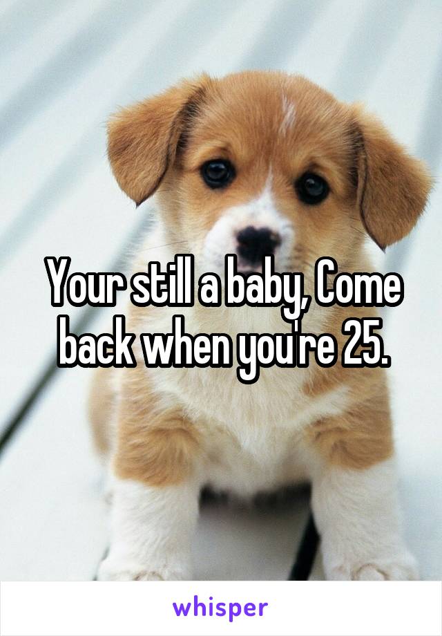 Your still a baby, Come back when you're 25.