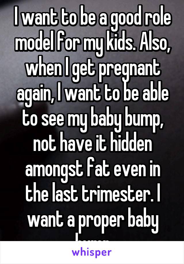 I want to be a good role model for my kids. Also, when I get pregnant again, I want to be able to see my baby bump, not have it hidden amongst fat even in the last trimester. I want a proper baby bump