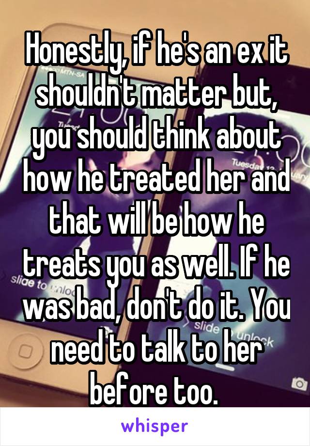 Honestly, if he's an ex it shouldn't matter but, you should think about how he treated her and that will be how he treats you as well. If he was bad, don't do it. You need to talk to her before too. 