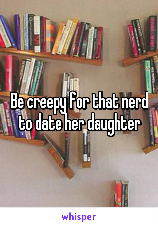 Be creepy for that nerd to date her daughter