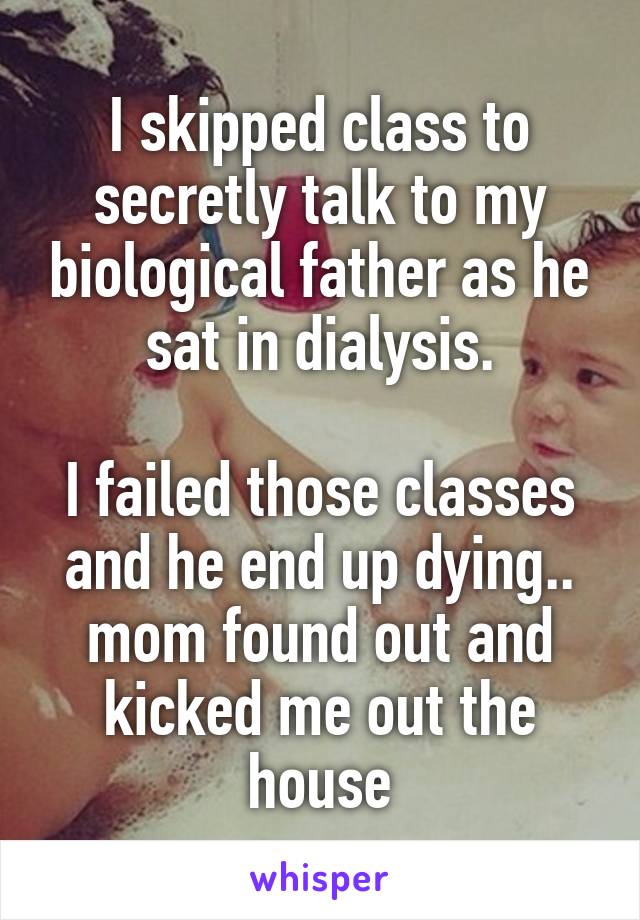 I skipped class to secretly talk to my biological father as he sat in dialysis.

I failed those classes and he end up dying.. mom found out and kicked me out the house