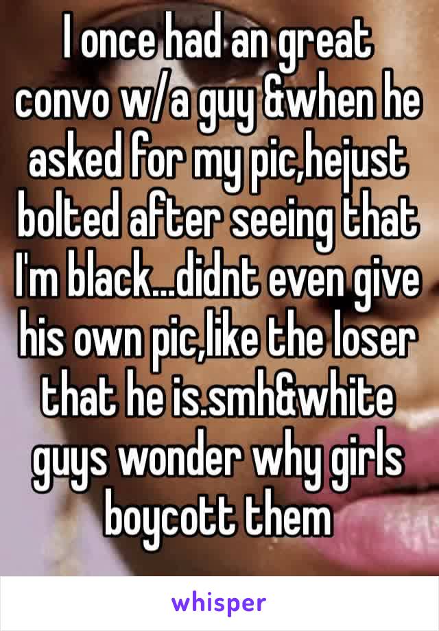 I once had an great convo w/a guy &when he asked for my pic,hejust bolted after seeing that I'm black…didnt even give his own pic,like the loser that he is.smh&white guys wonder why girls boycott them