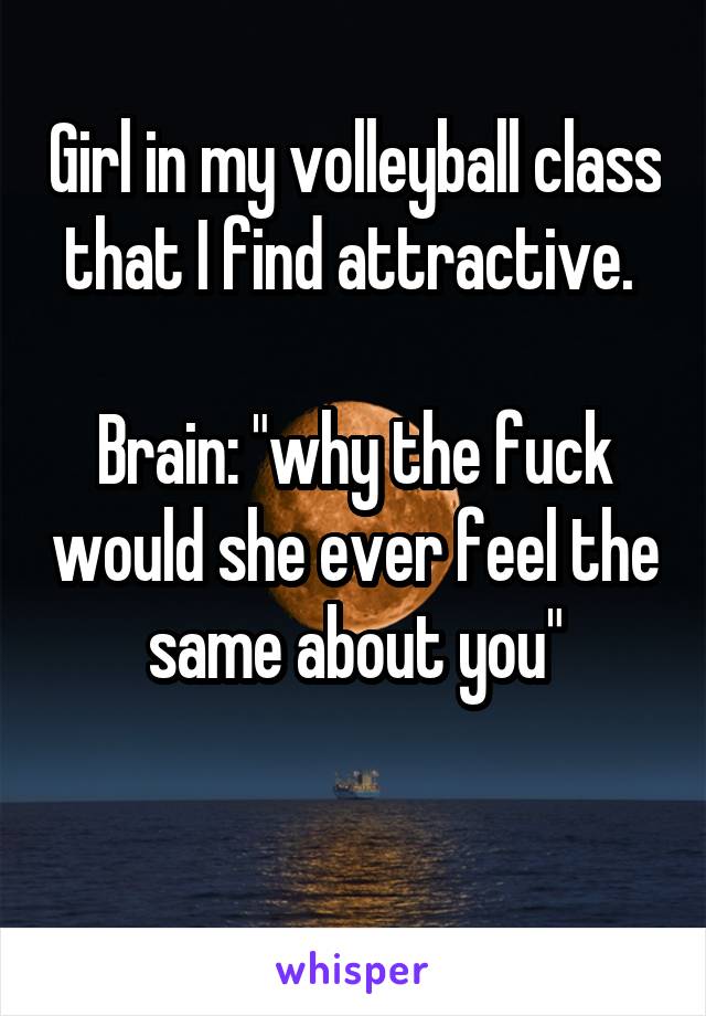 Girl in my volleyball class that I find attractive. 

Brain: "why the fuck would she ever feel the same about you"

