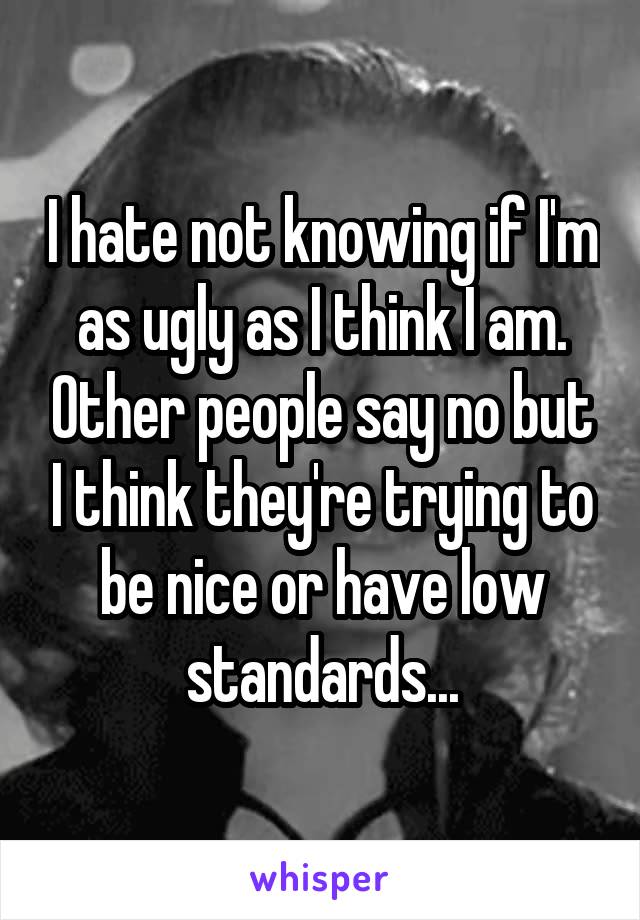 I hate not knowing if I'm as ugly as I think I am. Other people say no but I think they're trying to be nice or have low standards...