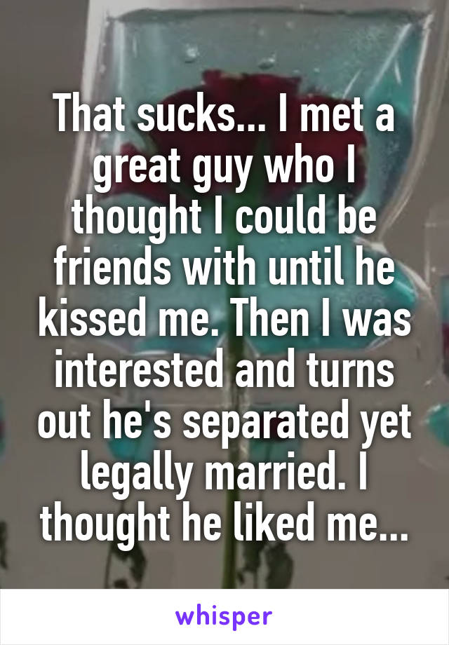 That sucks... I met a great guy who I thought I could be friends with until he kissed me. Then I was interested and turns out he's separated yet legally married. I thought he liked me...