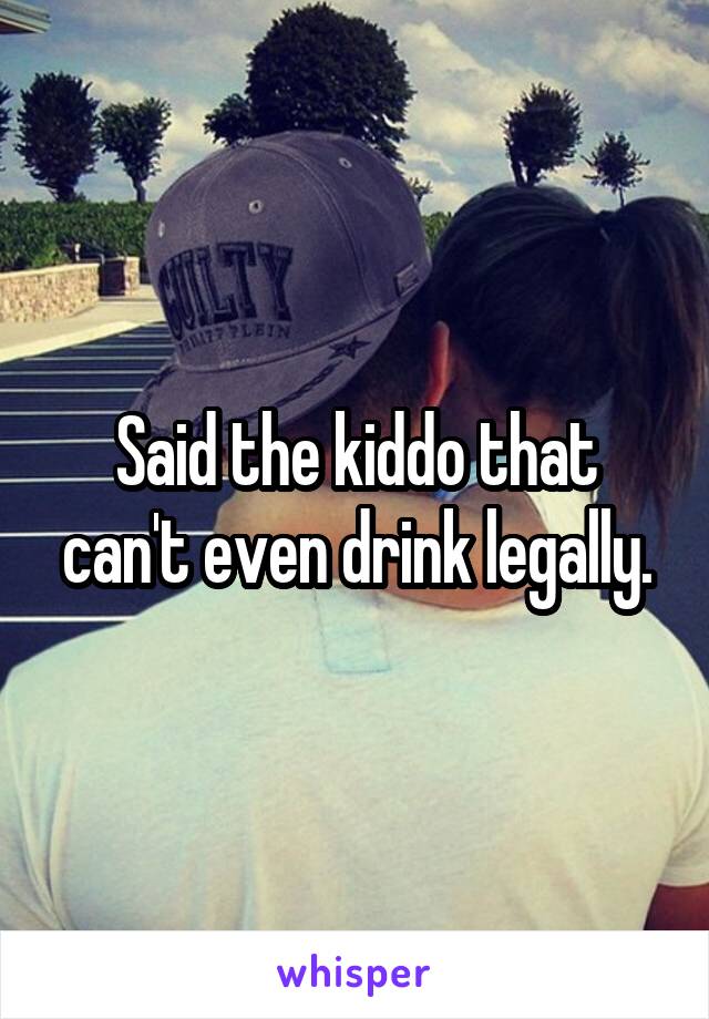 Said the kiddo that can't even drink legally.