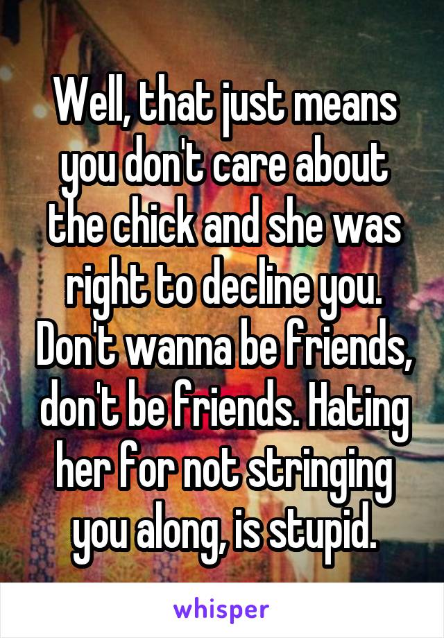 Well, that just means you don't care about the chick and she was right to decline you. Don't wanna be friends, don't be friends. Hating her for not stringing you along, is stupid.
