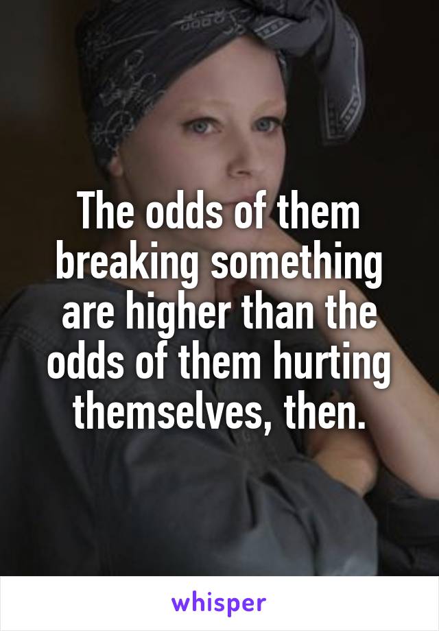 The odds of them breaking something are higher than the odds of them hurting themselves, then.