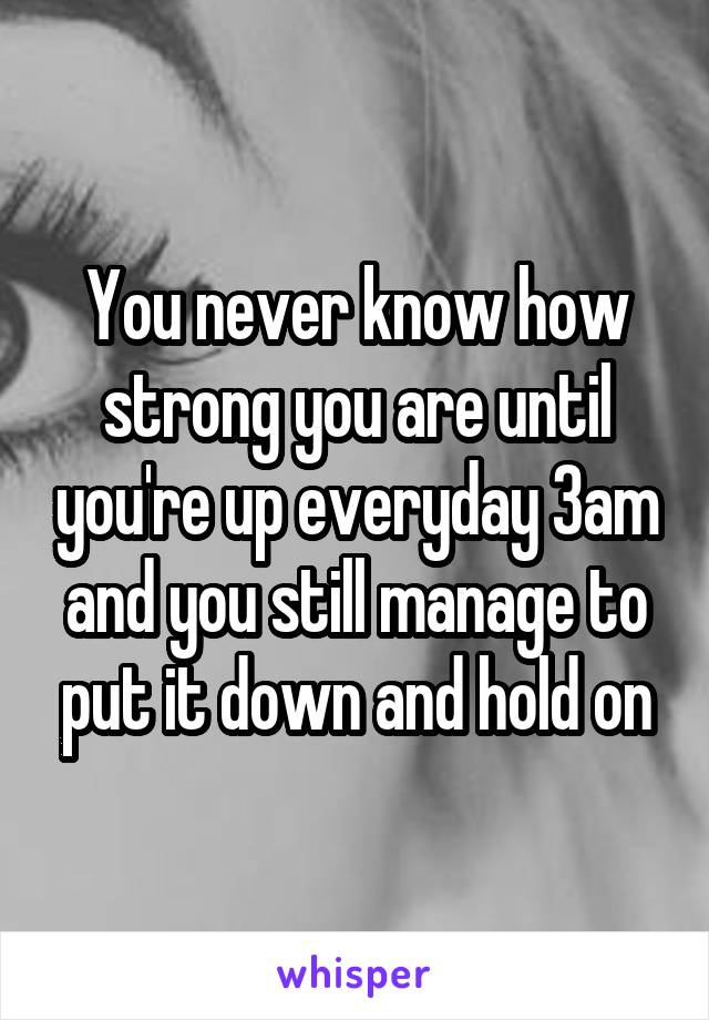 You never know how strong you are until you're up everyday 3am and you still manage to put it down and hold on