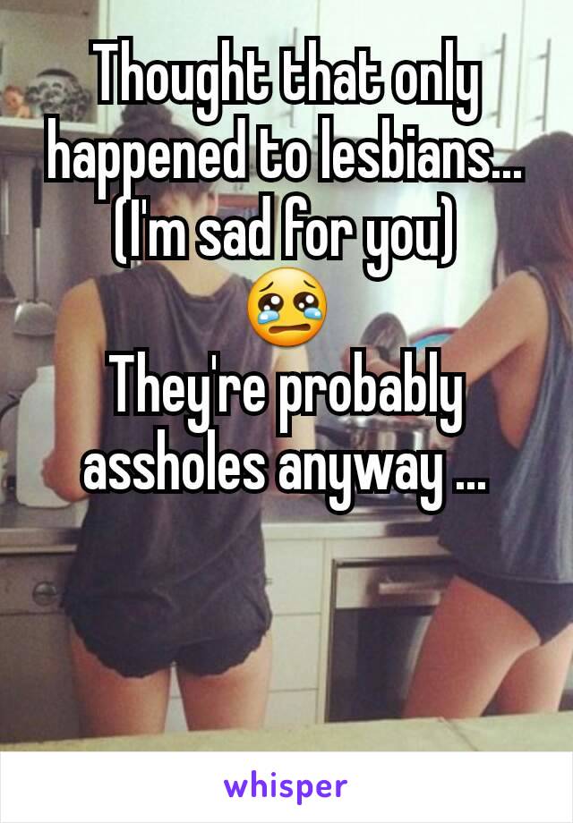 Thought that only happened to lesbians...
(I'm sad for you)
😢
They're probably assholes anyway ...