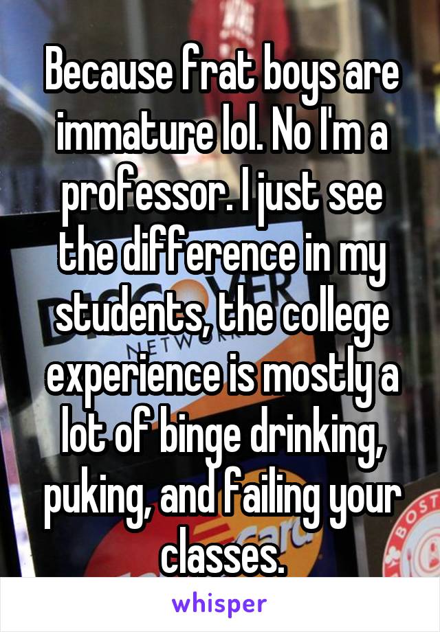 Because frat boys are immature lol. No I'm a professor. I just see the difference in my students, the college experience is mostly a lot of binge drinking, puking, and failing your classes.