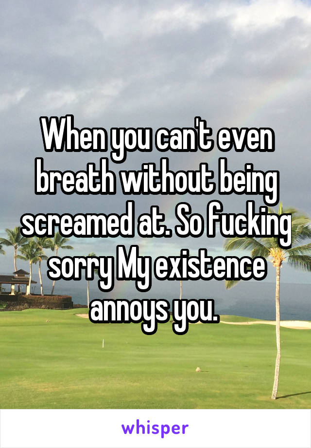 When you can't even breath without being screamed at. So fucking sorry My existence annoys you. 