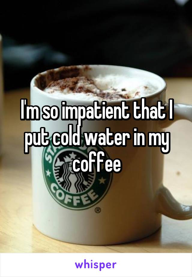 I'm so impatient that I put cold water in my coffee