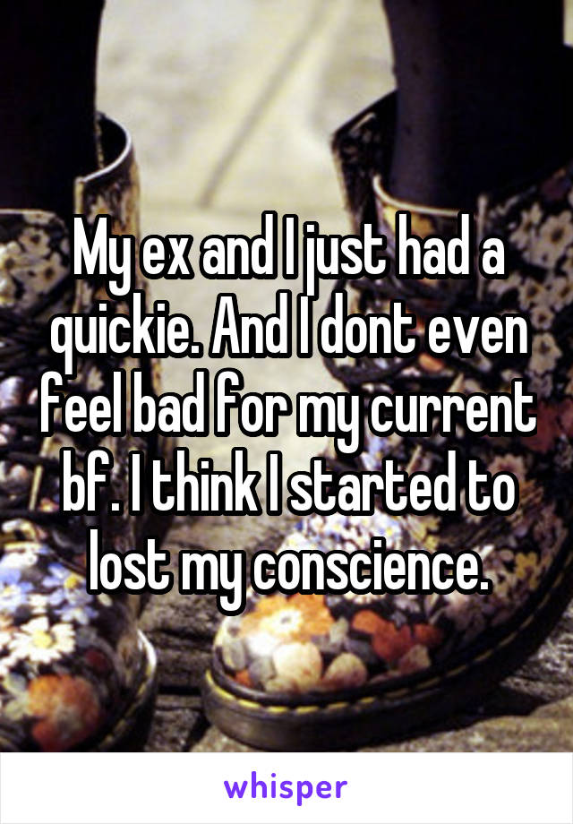 My ex and I just had a quickie. And I dont even feel bad for my current bf. I think I started to lost my conscience.