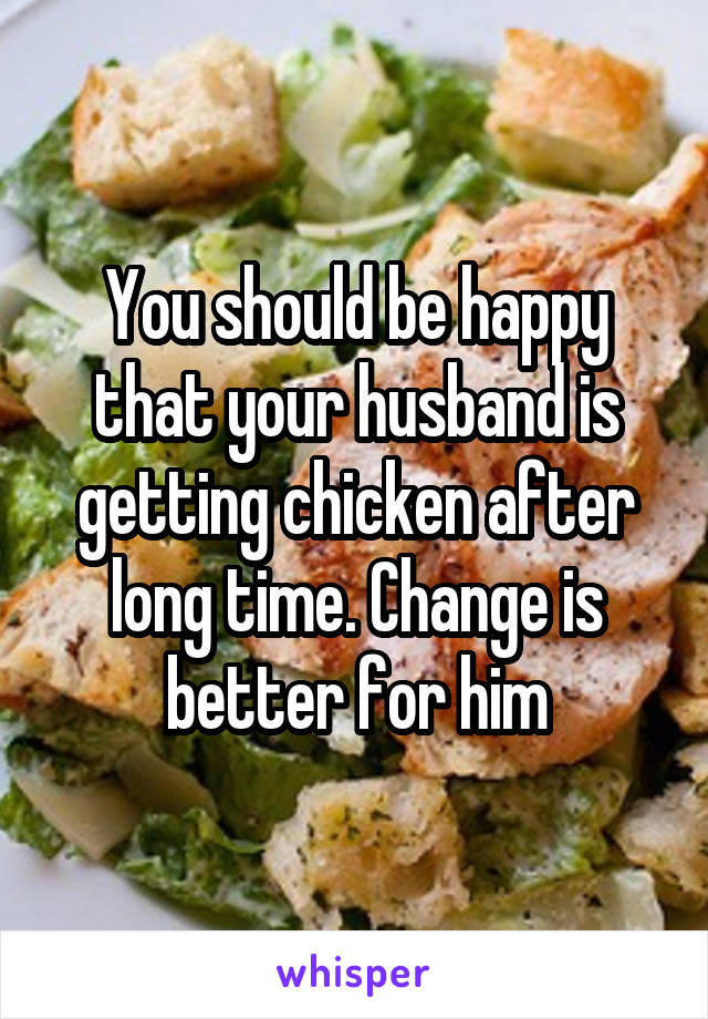You should be happy that your husband is getting chicken after long time. Change is better for him