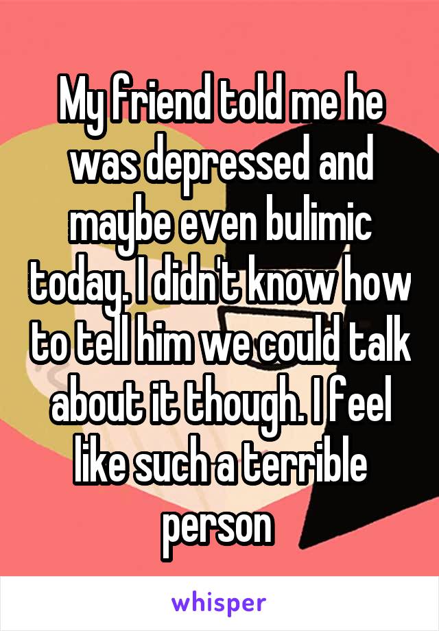 My friend told me he was depressed and maybe even bulimic today. I didn't know how to tell him we could talk about it though. I feel like such a terrible person 