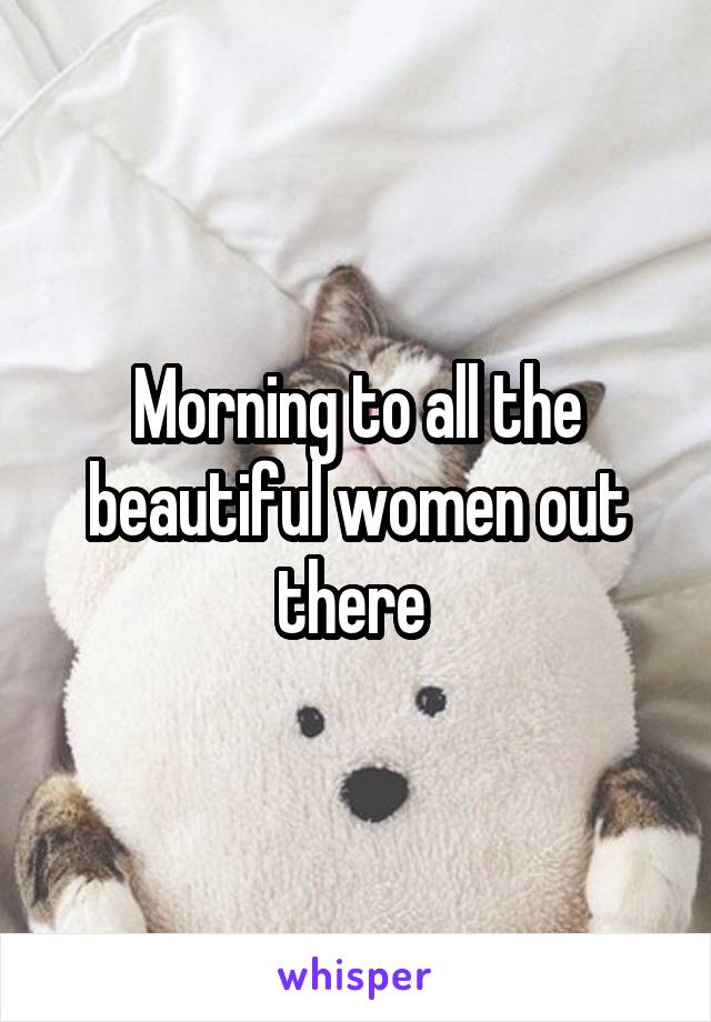 Morning to all the beautiful women out there 