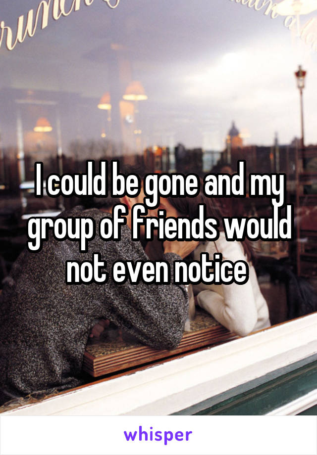 I could be gone and my group of friends would not even notice 