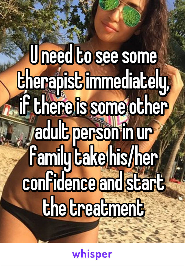 U need to see some therapist immediately, if there is some other adult person in ur family take his/her confidence and start the treatment
